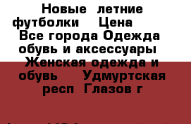 Новые, летние футболки  › Цена ­ 500 - Все города Одежда, обувь и аксессуары » Женская одежда и обувь   . Удмуртская респ.,Глазов г.